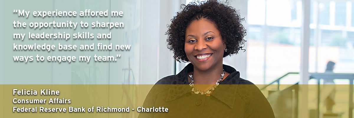 "My experience of afforded me the opportunity to sharpen my leadership skills and knowledge base and find new ways to engage my team." Felicia Kline - Consumer Affairs, Federal Reserve Bank of Richmond - Charlotte