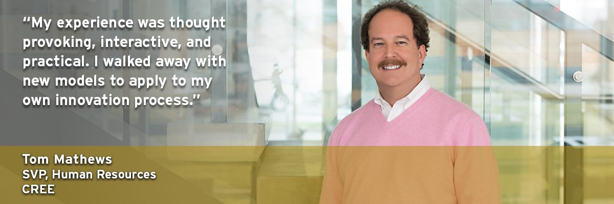 "My experience was thought provoking, interactive, and practical. I walked away with new models to apply to my own innovation process." - Tom Matthews, SVP, Human Resources, CREE